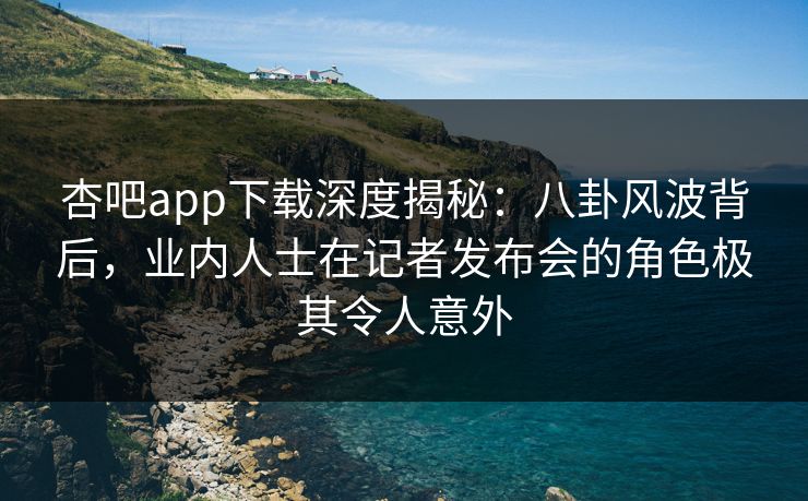 杏吧app下载深度揭秘：八卦风波背后，业内人士在记者发布会的角色极其令人意外
