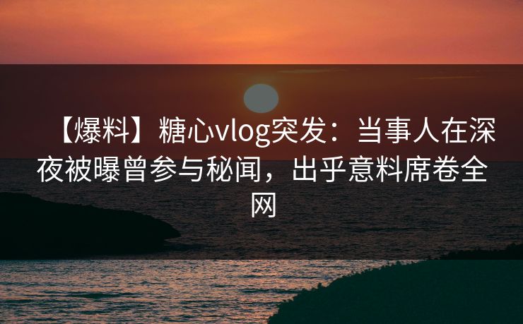 【爆料】糖心vlog突发：当事人在深夜被曝曾参与秘闻，出乎意料席卷全网