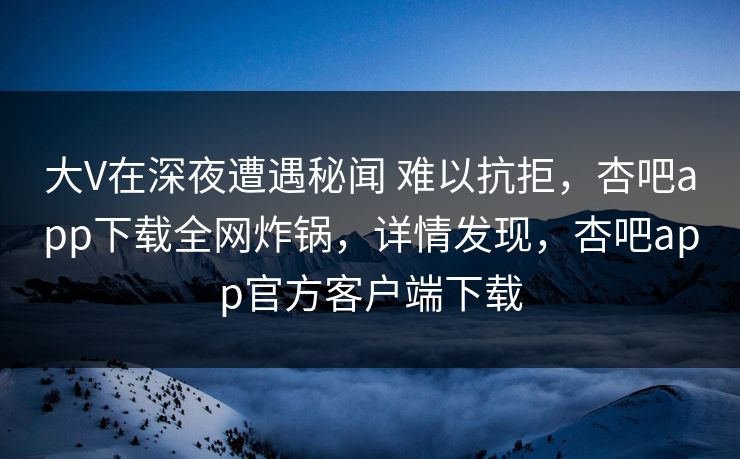 大V在深夜遭遇秘闻 难以抗拒，杏吧app下载全网炸锅，详情发现，杏吧app官方客户端下载