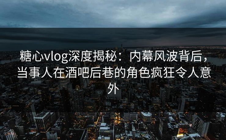 糖心vlog深度揭秘：内幕风波背后，当事人在酒吧后巷的角色疯狂令人意外