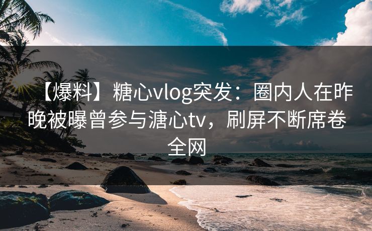 【爆料】糖心vlog突发：圈内人在昨晚被曝曾参与溏心tv，刷屏不断席卷全网