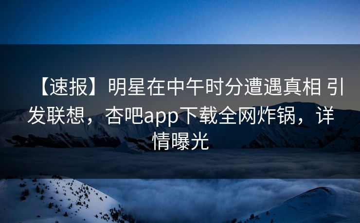 【速报】明星在中午时分遭遇真相 引发联想，杏吧app下载全网炸锅，详情曝光