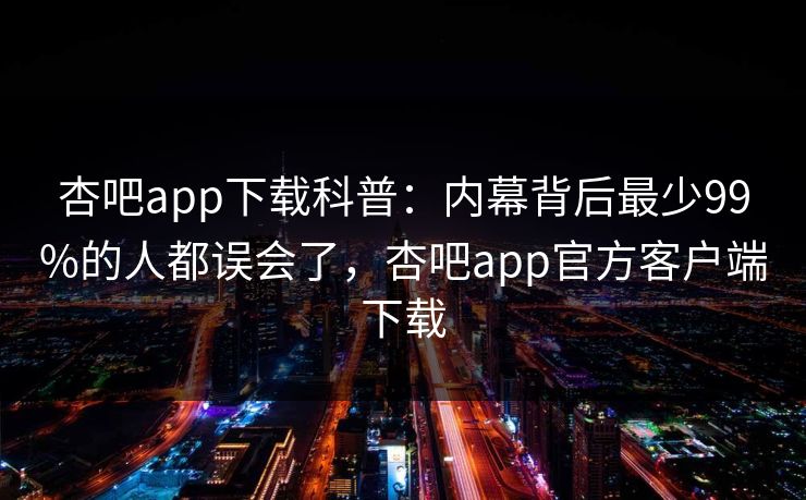 杏吧app下载科普：内幕背后最少99%的人都误会了，杏吧app官方客户端下载