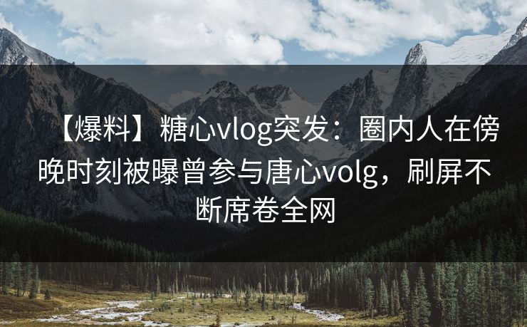 【爆料】糖心vlog突发：圈内人在傍晚时刻被曝曾参与唐心volg，刷屏不断席卷全网