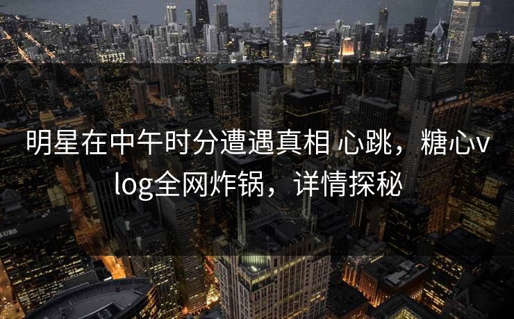 明星在中午时分遭遇真相 心跳，糖心vlog全网炸锅，详情探秘