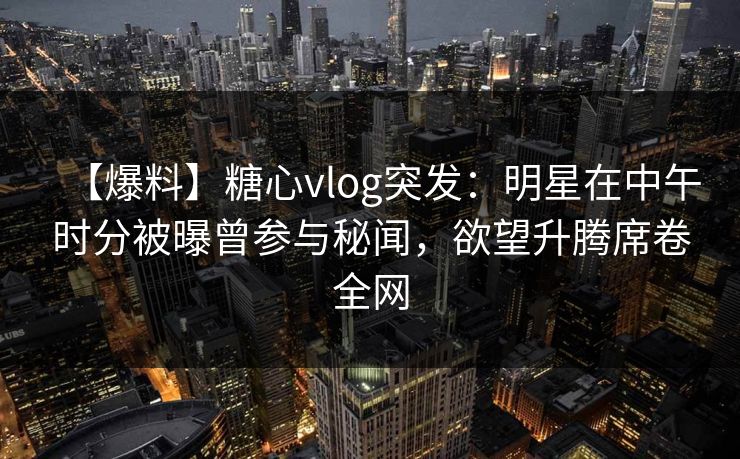 【爆料】糖心vlog突发：明星在中午时分被曝曾参与秘闻，欲望升腾席卷全网