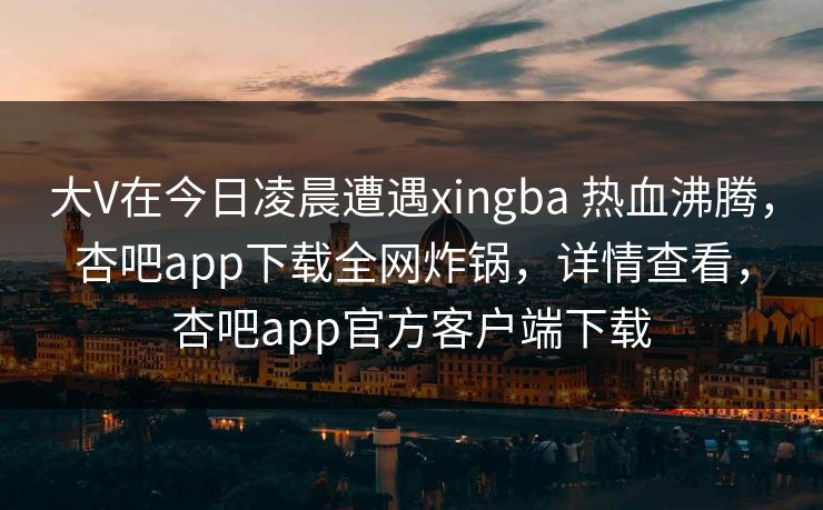 大V在今日凌晨遭遇xingba 热血沸腾，杏吧app下载全网炸锅，详情查看，杏吧app官方客户端下载