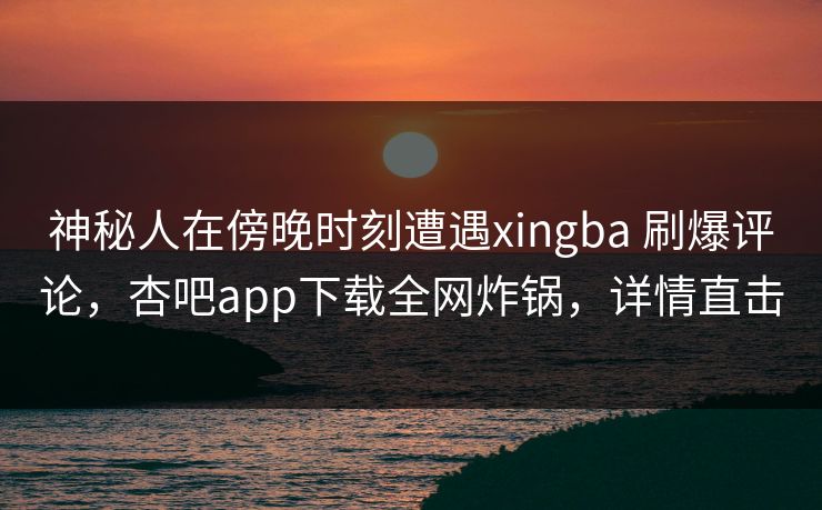 神秘人在傍晚时刻遭遇xingba 刷爆评论，杏吧app下载全网炸锅，详情直击