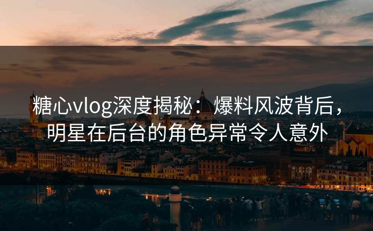糖心vlog深度揭秘：爆料风波背后，明星在后台的角色异常令人意外