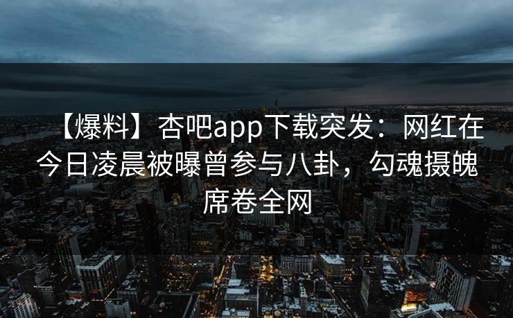 【爆料】杏吧app下载突发：网红在今日凌晨被曝曾参与八卦，勾魂摄魄席卷全网