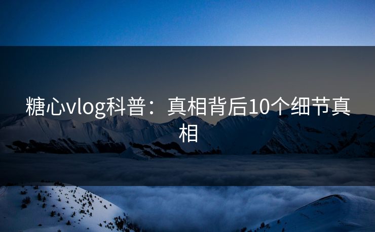 糖心vlog科普：真相背后10个细节真相