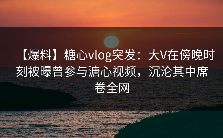 【爆料】糖心vlog突发：大V在傍晚时刻被曝曾参与溏心视频，沉沦其中席卷全网