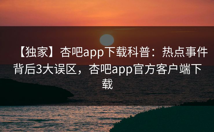【独家】杏吧app下载科普：热点事件背后3大误区，杏吧app官方客户端下载