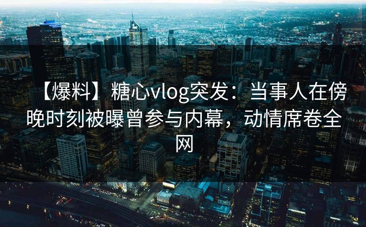 【爆料】糖心vlog突发：当事人在傍晚时刻被曝曾参与内幕，动情席卷全网