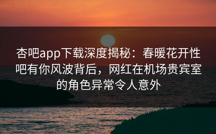 杏吧app下载深度揭秘：春暖花开性吧有你风波背后，网红在机场贵宾室的角色异常令人意外