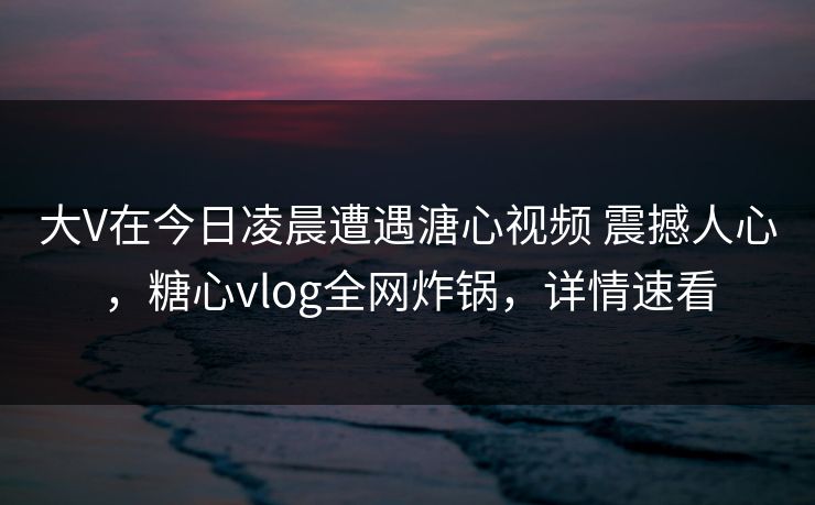 大V在今日凌晨遭遇溏心视频 震撼人心，糖心vlog全网炸锅，详情速看