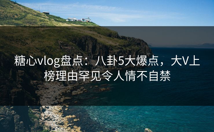 糖心vlog盘点：八卦5大爆点，大V上榜理由罕见令人情不自禁