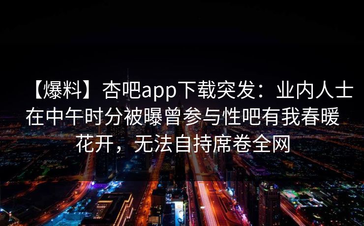 【爆料】杏吧app下载突发：业内人士在中午时分被曝曾参与性吧有我春暖花开，无法自持席卷全网