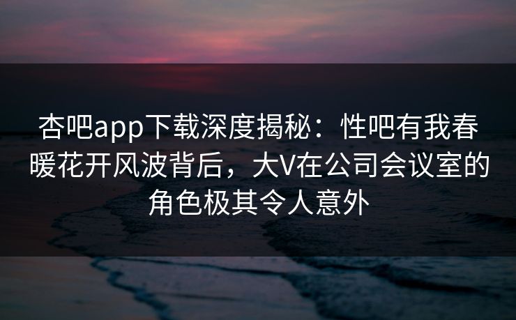 杏吧app下载深度揭秘：性吧有我春暖花开风波背后，大V在公司会议室的角色极其令人意外