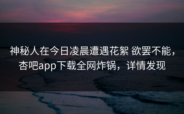 神秘人在今日凌晨遭遇花絮 欲罢不能，杏吧app下载全网炸锅，详情发现
