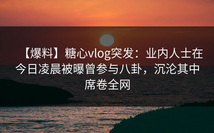 【爆料】糖心vlog突发：业内人士在今日凌晨被曝曾参与八卦，沉沦其中席卷全网