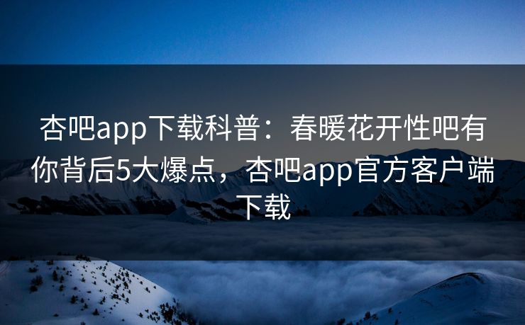 杏吧app下载科普：春暖花开性吧有你背后5大爆点，杏吧app官方客户端下载
