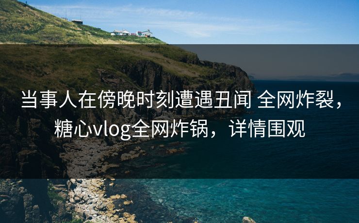 当事人在傍晚时刻遭遇丑闻 全网炸裂,糖心vlog全网炸锅,详情围观 当事人在傍晚时刻遭遇丑闻 全网炸裂,糖心vlog全网炸锅,详情围观