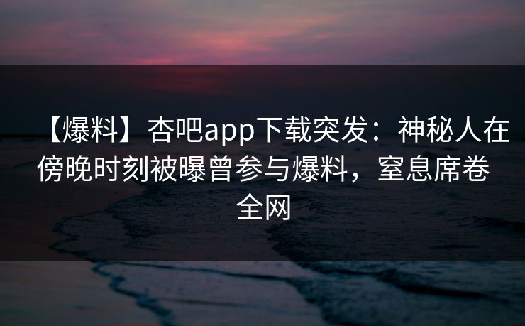 【爆料】杏吧app下载突发：神秘人在傍晚时刻被曝曾参与爆料，窒息席卷全网