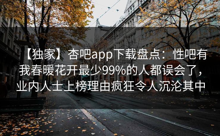 【独家】杏吧app下载盘点：性吧有我春暖花开最少99%的人都误会了，业内人士上榜理由疯狂令人沉沦其中