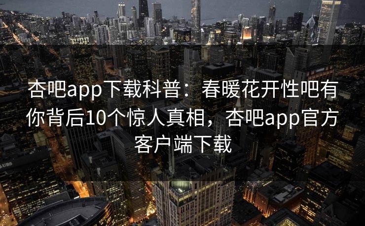 杏吧app下载科普:春暖花开性吧有你背后10个惊人真相,杏吧app官方客户端下载 杏吧app下载科普:春暖花开性吧有你背后10个惊人真相,杏吧app官方客户端下载