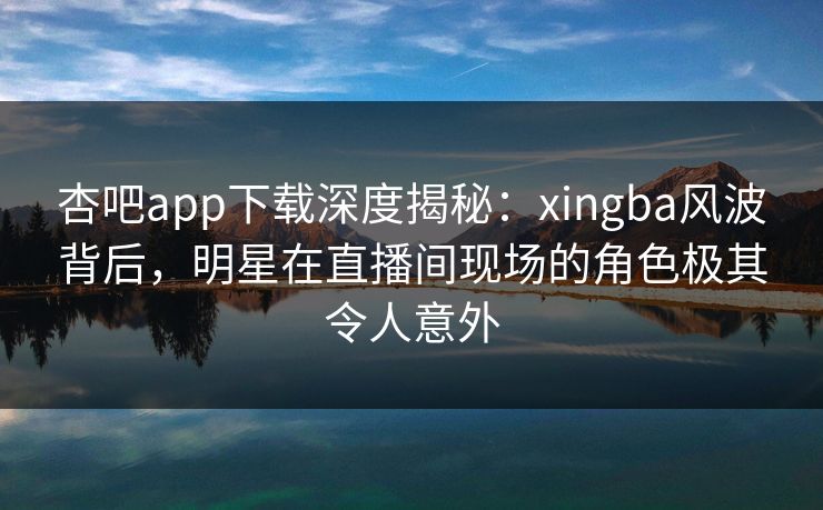 杏吧app下载深度揭秘:xingba风波背后,明星在直播间现场的角色极其令人意外 杏吧app下载深度揭秘:xingba风波背后,明星在直播间现场的角色极其令人意外