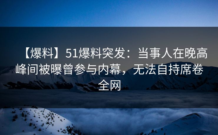 【爆料】51爆料突发：当事人在晚高峰间被曝曾参与内幕，无法自持席卷全网