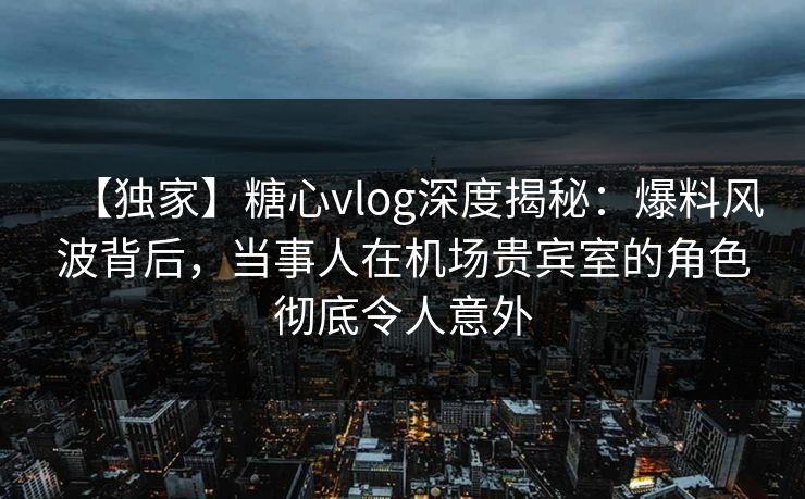 【独家】糖心vlog深度揭秘:爆料风波背后,当事人在机场贵宾室的角色彻底令人意外 【独家】糖心vlog深度揭秘:爆料风波背后,当事人在机场贵宾室的角色彻底令人意外