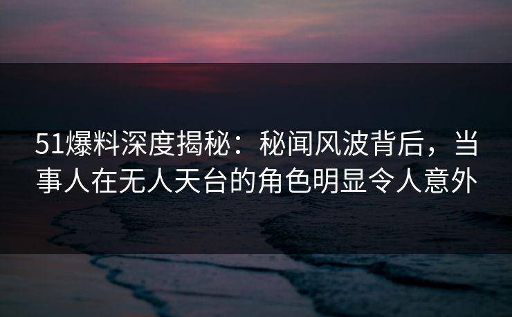 51爆料深度揭秘：秘闻风波背后，当事人在无人天台的角色明显令人意外