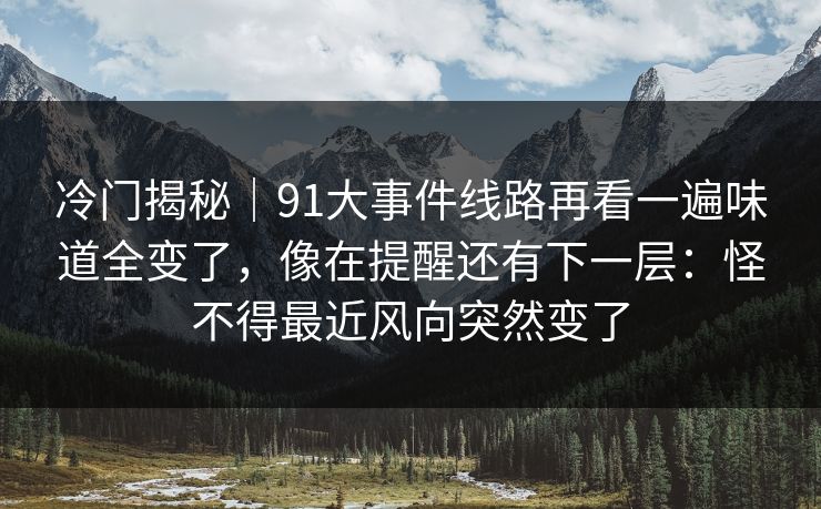 冷门揭秘｜91大事件线路再看一遍味道全变了，像在提醒还有下一层：怪不得最近风向突然变了