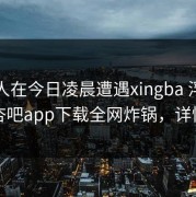 圈内人在今日凌晨遭遇xingba 浮想联翩，杏吧app下载全网炸锅，详情直击