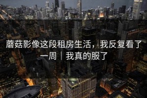 蘑菇影像这段租房生活，我反复看了一周｜我真的服了