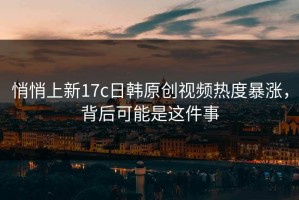悄悄上新17c日韩原创视频热度暴涨，背后可能是这件事