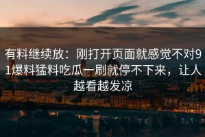 有料继续放：刚打开页面就感觉不对91爆料猛料吃瓜一刷就停不下来，让人越看越发凉
