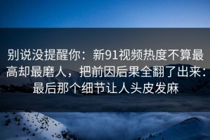 别说没提醒你：新91视频热度不算最高却最磨人，把前因后果全翻了出来：最后那个细节让人头皮发麻