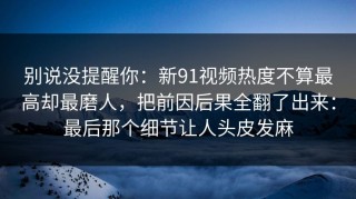 别说没提醒你：新91视频热度不算最高却最磨人，把前因后果全翻了出来：最后那个细节让人头皮发麻