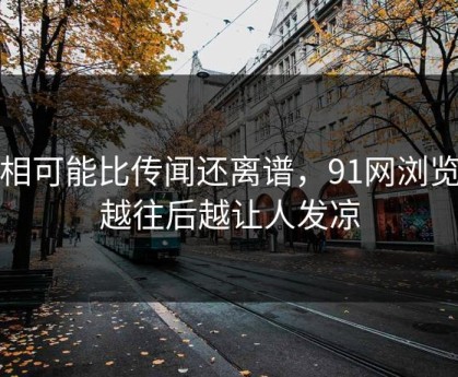 真相可能比传闻还离谱，91网浏览器越往后越让人发凉