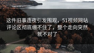 这件旧事连夜引发围观，51视频网站评论区彻底绷不住了，整个走向突然就不对了