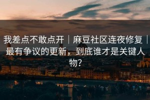 我差点不敢点开｜麻豆社区连夜修复｜最有争议的更新，到底谁才是关键人物？