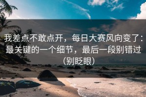 我差点不敢点开，每日大赛风向变了：最关键的一个细节，最后一段别错过（别眨眼）