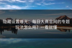 隐藏设置曝光：每日大赛官网的专题玩法怎么用？一看就懂