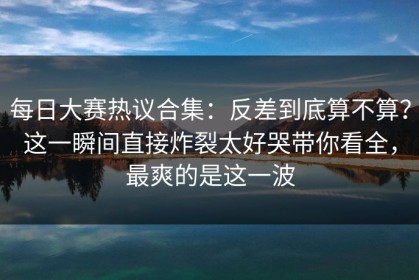 每日大赛热议合集：反差到底算不算？这一瞬间直接炸裂太好哭带你看全，最爽的是这一波