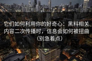 它们如何利用你的好奇心：黑料相关内容二次传播时，信息会如何被扭曲（别急着点）