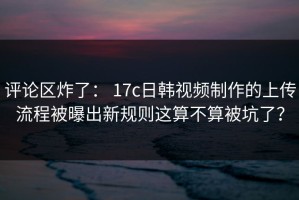 评论区炸了： 17c日韩视频制作的上传流程被曝出新规则这算不算被坑了？