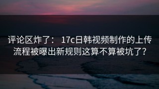 评论区炸了： 17c日韩视频制作的上传流程被曝出新规则这算不算被坑了？